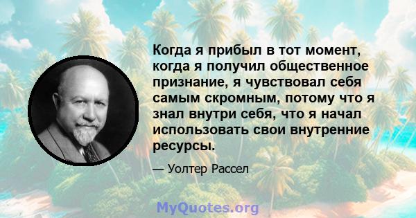 Когда я прибыл в тот момент, когда я получил общественное признание, я чувствовал себя самым скромным, потому что я знал внутри себя, что я начал использовать свои внутренние ресурсы.