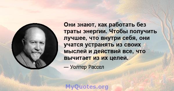 Они знают, как работать без траты энергии. Чтобы получить лучшее, что внутри себя, они учатся устранять из своих мыслей и действий все, что вычитает из их целей.