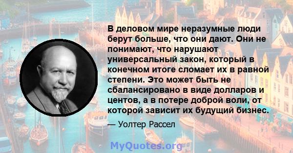 В деловом мире неразумные люди берут больше, что они дают. Они не понимают, что нарушают универсальный закон, который в конечном итоге сломает их в равной степени. Это может быть не сбалансировано в виде долларов и