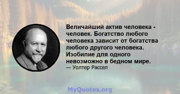 Величайший актив человека - человек. Богатство любого человека зависит от богатства любого другого человека. Изобилие для одного невозможно в бедном мире.