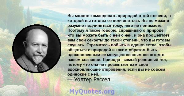 Вы можете командовать природой в той степени, в которой вы готовы ее подчиняться. Вы не можете разумно подчиняться тому, чего не понимаете. Поэтому я также говорю, спрашиваю о природе, что вы можете быть с ней с ней, и