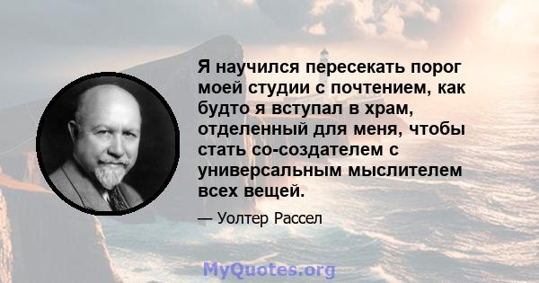 Я научился пересекать порог моей студии с почтением, как будто я вступал в храм, отделенный для меня, чтобы стать со-создателем с универсальным мыслителем всех вещей.