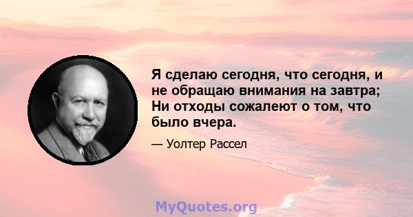 Я сделаю сегодня, что сегодня, и не обращаю внимания на завтра; Ни отходы сожалеют о том, что было вчера.