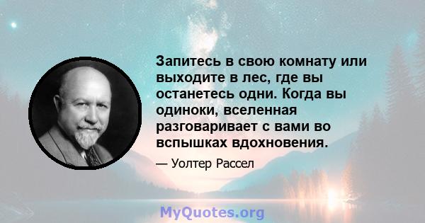 Запитесь в свою комнату или выходите в лес, где вы останетесь одни. Когда вы одиноки, вселенная разговаривает с вами во вспышках вдохновения.