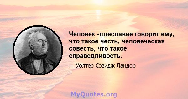 Человек -тщеславие говорит ему, что такое честь, человеческая совесть, что такое справедливость.