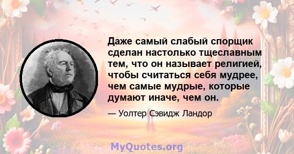 Даже самый слабый спорщик сделан настолько тщеславным тем, что он называет религией, чтобы считаться себя мудрее, чем самые мудрые, которые думают иначе, чем он.