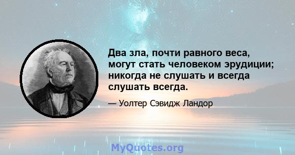 Два зла, почти равного веса, могут стать человеком эрудиции; никогда не слушать и всегда слушать всегда.