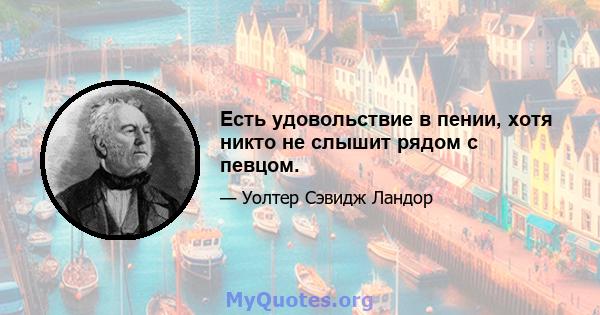 Есть удовольствие в пении, хотя никто не слышит рядом с певцом.