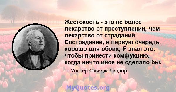 Жестокость - это не более лекарство от преступлений, чем лекарство от страданий; Сострадание, в первую очередь, хорошо для обоих; Я знал это, чтобы принести комфукцию, когда ничто иное не сделало бы.