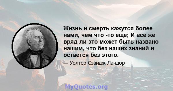 Жизнь и смерть кажутся более нами, чем что -то еще; И все же вряд ли это может быть названо нашим, что без наших знаний и остается без этого.