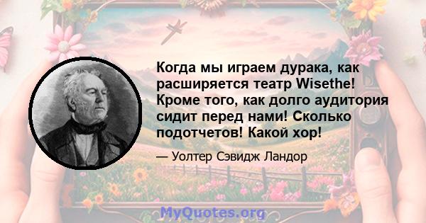 Когда мы играем дурака, как расширяется театр Wisethe! Кроме того, как долго аудитория сидит перед нами! Сколько подотчетов! Какой хор!