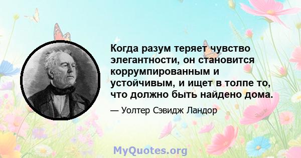 Когда разум теряет чувство элегантности, он становится коррумпированным и устойчивым, и ищет в толпе то, что должно быть найдено дома.