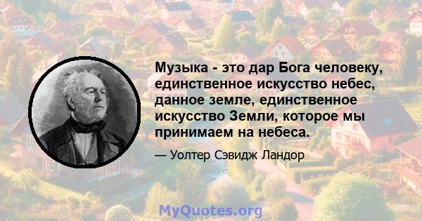 Музыка - это дар Бога человеку, единственное искусство небес, данное земле, единственное искусство Земли, которое мы принимаем на небеса.