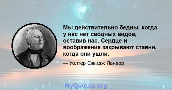 Мы действительно бедны, когда у нас нет сводных видов, оставив нас. Сердце и воображение закрывают ставни, когда они ушли.