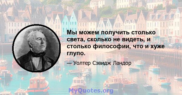 Мы можем получить столько света, сколько не видеть, и столько философии, что и хуже глупо.