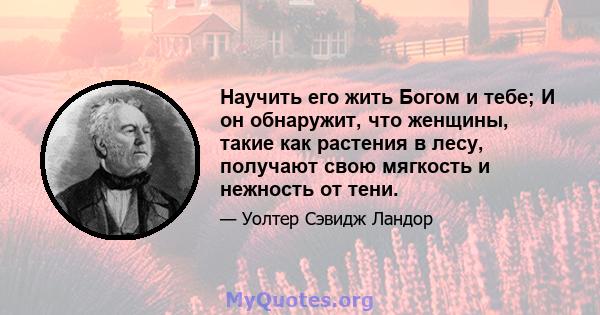 Научить его жить Богом и тебе; И он обнаружит, что женщины, такие как растения в лесу, получают свою мягкость и нежность от тени.