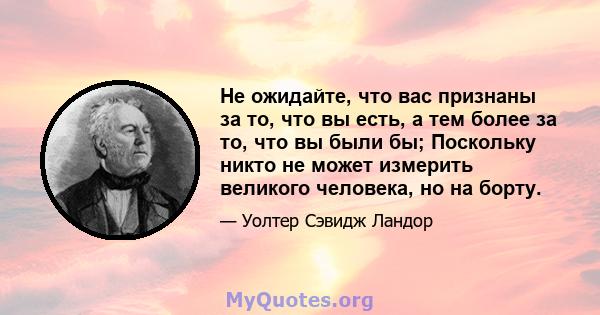 Не ожидайте, что вас признаны за то, что вы есть, а тем более за то, что вы были бы; Поскольку никто не может измерить великого человека, но на борту.