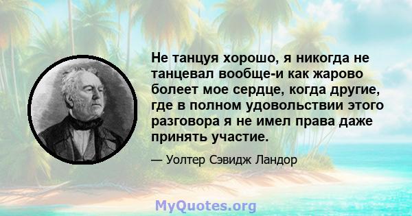 Не танцуя хорошо, я никогда не танцевал вообще-и как жарово болеет мое сердце, когда другие, где в полном удовольствии этого разговора я не имел права даже принять участие.