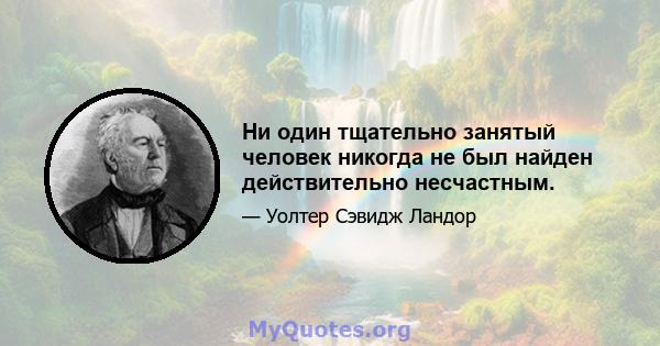 Ни один тщательно занятый человек никогда не был найден действительно несчастным.