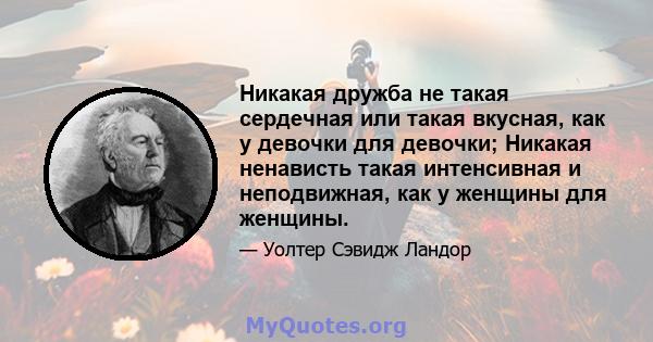 Никакая дружба не такая сердечная или такая вкусная, как у девочки для девочки; Никакая ненависть такая интенсивная и неподвижная, как у женщины для женщины.