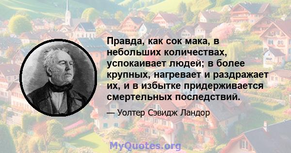 Правда, как сок мака, в небольших количествах, успокаивает людей; в более крупных, нагревает и раздражает их, и в избытке придерживается смертельных последствий.