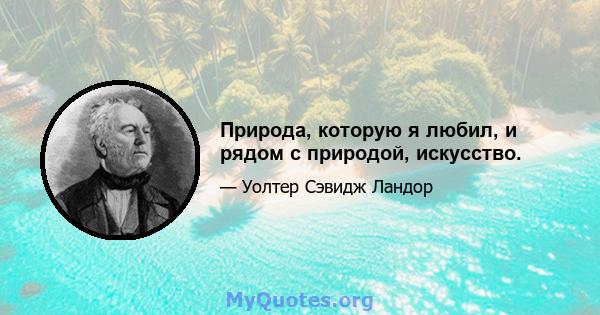 Природа, которую я любил, и рядом с природой, искусство.