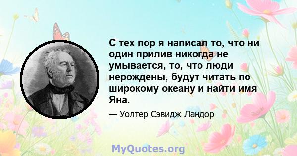 С тех пор я написал то, что ни один прилив никогда не умывается, то, что люди нерождены, будут читать по широкому океану и найти имя Яна.