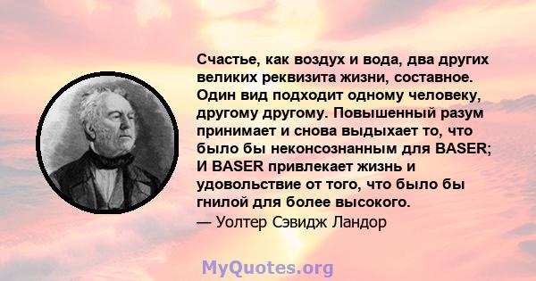 Счастье, как воздух и вода, два других великих реквизита жизни, составное. Один вид подходит одному человеку, другому другому. Повышенный разум принимает и снова выдыхает то, что было бы неконсознанным для BASER; И