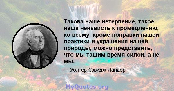 Такова наше нетерпение, такое наша ненависть к промедлению, ко всему, кроме поправки нашей практики и украшения нашей природы, можно представить, что мы тащим время силой, а не мы.