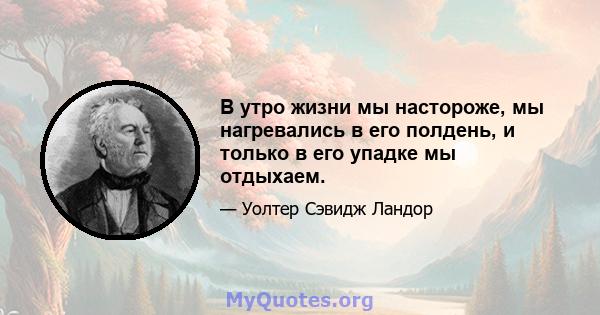 В утро жизни мы настороже, мы нагревались в его полдень, и только в его упадке мы отдыхаем.