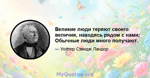 Великие люди теряют своего величия, находясь рядом с нами; Обычные люди много получают.