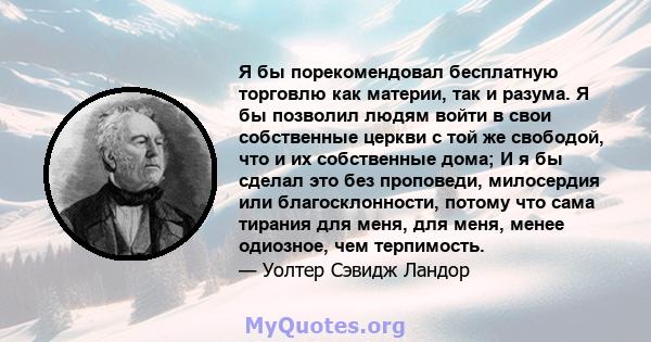 Я бы порекомендовал бесплатную торговлю как материи, так и разума. Я бы позволил людям войти в свои собственные церкви с той же свободой, что и их собственные дома; И я бы сделал это без проповеди, милосердия или