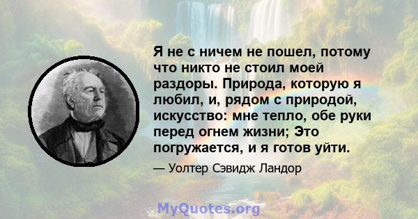 Я не с ничем не пошел, потому что никто не стоил моей раздоры. Природа, которую я любил, и, рядом с природой, искусство: мне тепло, обе руки перед огнем жизни; Это погружается, и я готов уйти.