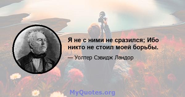 Я не с ними не сразился; Ибо никто не стоил моей борьбы.