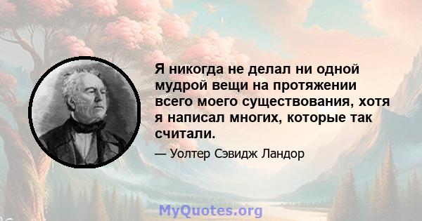 Я никогда не делал ни одной мудрой вещи на протяжении всего моего существования, хотя я написал многих, которые так считали.