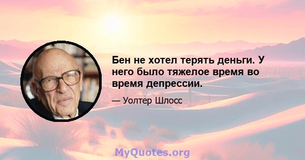 Бен не хотел терять деньги. У него было тяжелое время во время депрессии.