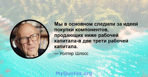 Мы в основном следили за идеей покупки компонентов, продающих ниже рабочей капитала-в две трети рабочей капитала.