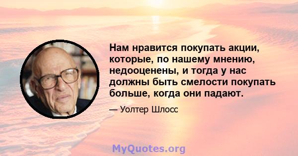 Нам нравится покупать акции, которые, по нашему мнению, недооценены, и тогда у нас должны быть смелости покупать больше, когда они падают.