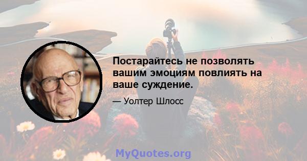 Постарайтесь не позволять вашим эмоциям повлиять на ваше суждение.