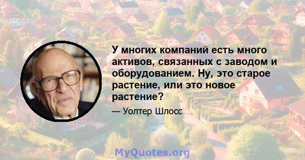 У многих компаний есть много активов, связанных с заводом и оборудованием. Ну, это старое растение, или это новое растение?