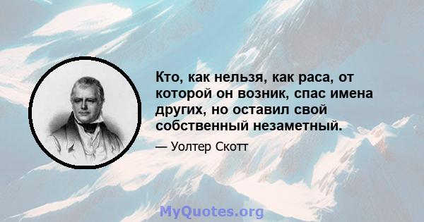 Кто, как нельзя, как раса, от которой он возник, спас имена других, но оставил свой собственный незаметный.