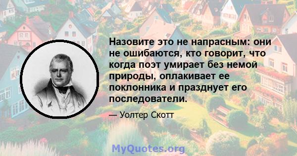 Назовите это не напрасным: они не ошибаются, кто говорит, что когда поэт умирает без немой природы, оплакивает ее поклонника и празднует его последователи.