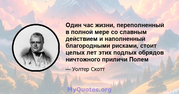 Один час жизни, переполненный в полной мере со славным действием и наполненный благородными рисками, стоит целых лет этих подлых обрядов ничтожного приличи Полем