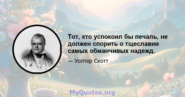 Тот, кто успокоил бы печаль, не должен спорить о тщеславии самых обманчивых надежд.