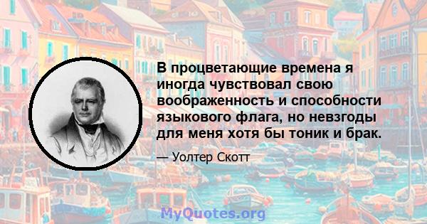 В процветающие времена я иногда чувствовал свою воображенность и способности языкового флага, но невзгоды для меня хотя бы тоник и брак.