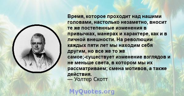 Время, которое проходит над нашими головами, настолько незаметно, вносит те же постепенные изменения в привычках, манерах и характере, как и в личной внешности. На революции каждых пяти лет мы находим себя другим, но