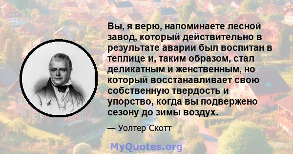 Вы, я верю, напоминаете лесной завод, который действительно в результате аварии был воспитан в теплице и, таким образом, стал деликатным и женственным, но который восстанавливает свою собственную твердость и упорство,