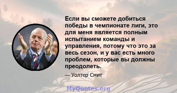 Если вы сможете добиться победы в чемпионате лиги, это для меня является полным испытанием команды и управления, потому что это за весь сезон, и у вас есть много проблем, которые вы должны преодолеть.