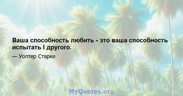 Ваша способность любить - это ваша способность испытать I другого.