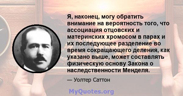 Я, наконец, могу обратить внимание на вероятность того, что ассоциация отцовских и материнских хромосом в парах и их последующее разделение во время сокращающего деления, как указано выше, может составлять физическую